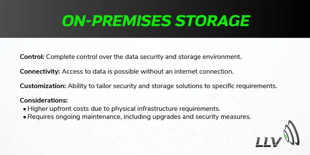 On-Premises Storage Control: Complete control over the data security and storage environment. Connectivity: Access to data is possible without an internet connection. Customization: Ability to tailor security and storage solutions to specific requirements. Considerations: Higher upfront costs due to physical infrastructure requirements. Requires ongoing maintenance, including upgrades and security measures.