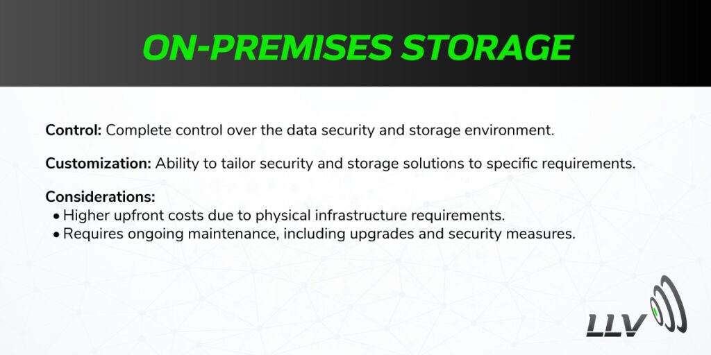 On-Premises Storage Control: Complete control over the data security and storage environment. Customization: Ability to tailor security and storage solutions to specific requirements. Considerations: Higher upfront costs due to physical infrastructure requirements. Requires ongoing maintenance, including upgrades and security measures.